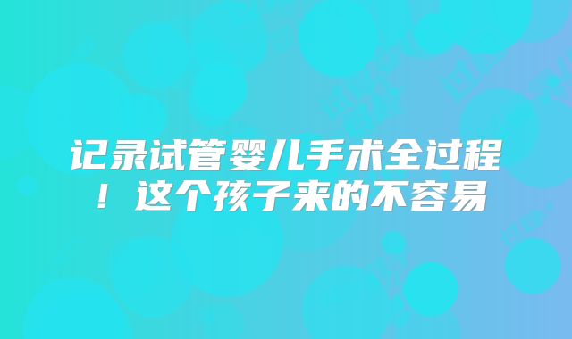 记录试管婴儿手术全过程！这个孩子来的不容易