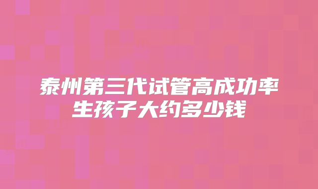 泰州第三代试管高成功率生孩子大约多少钱