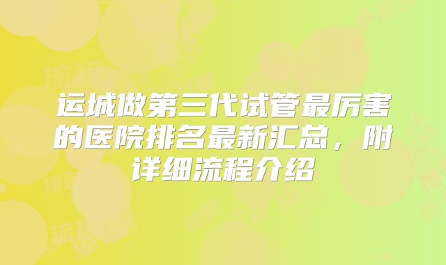 运城做第三代试管最厉害的医院排名最新汇总，附详细流程介绍