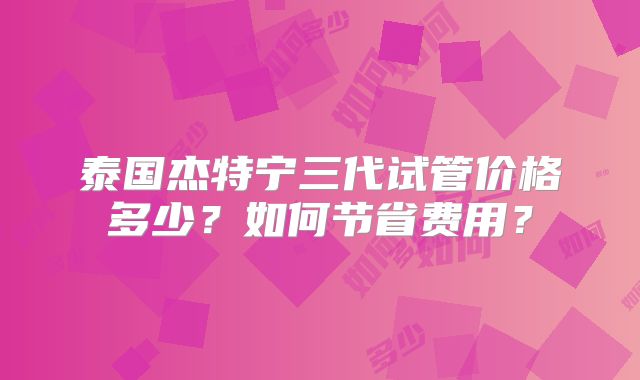 泰国杰特宁三代试管价格多少？如何节省费用？
