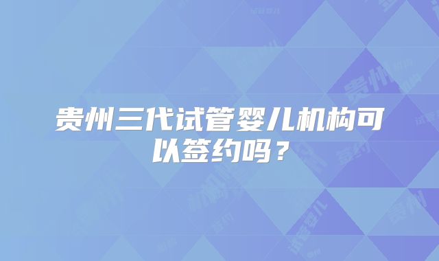 贵州三代试管婴儿机构可以签约吗？