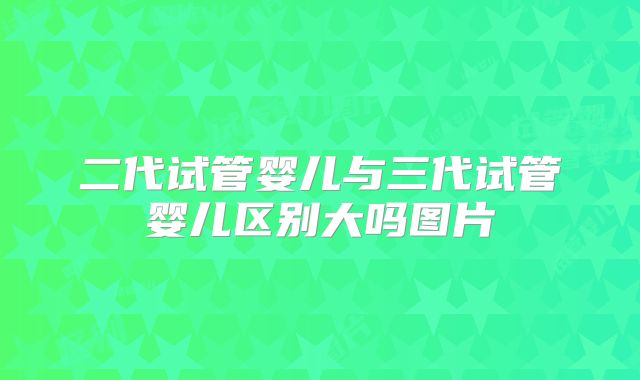 二代试管婴儿与三代试管婴儿区别大吗图片