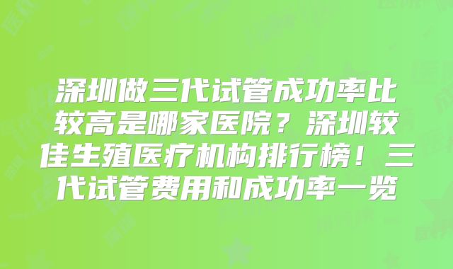 深圳做三代试管成功率比较高是哪家医院？深圳较佳生殖医疗机构排行榜！三代试管费用和成功率一览