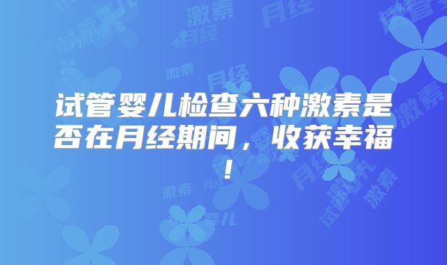 试管婴儿检查六种激素是否在月经期间，收获幸福！