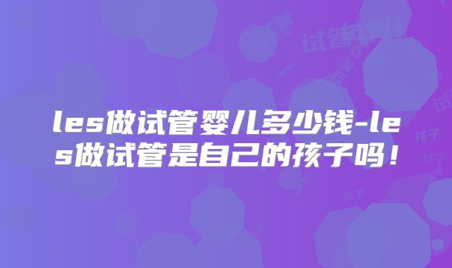 les做试管婴儿多少钱-les做试管是自己的孩子吗！