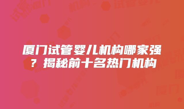 厦门试管婴儿机构哪家强?揭秘前十名热门机构