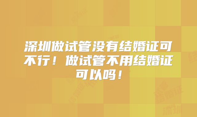 深圳做试管没有结婚证可不行！做试管不用结婚证可以吗！