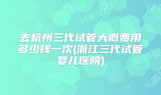 去杭州三代试管大概费用多少钱一次(浙江三代试管婴儿医院)