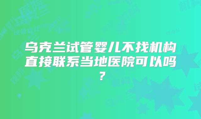 乌克兰试管婴儿不找机构直接联系当地医院可以吗？