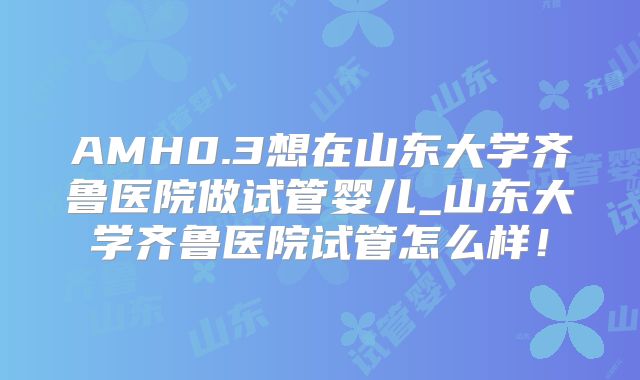 AMH0.3想在山东大学齐鲁医院做试管婴儿_山东大学齐鲁医院试管怎么样！