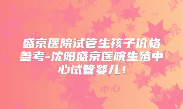 盛京医院试管生孩子价格参考-沈阳盛京医院生殖中心试管婴儿！