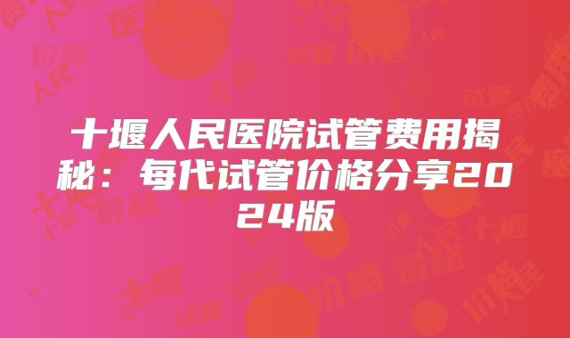 十堰人民医院试管费用揭秘：每代试管价格分享2024版