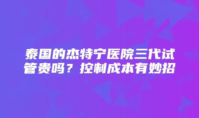 泰国的杰特宁医院三代试管贵吗?控制成本有妙招