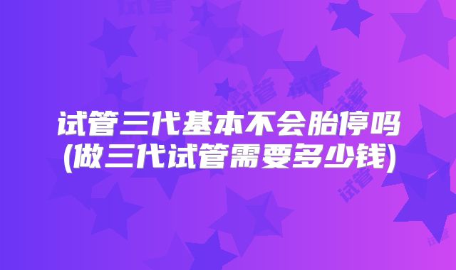 试管三代基本不会胎停吗(做三代试管需要多少钱)