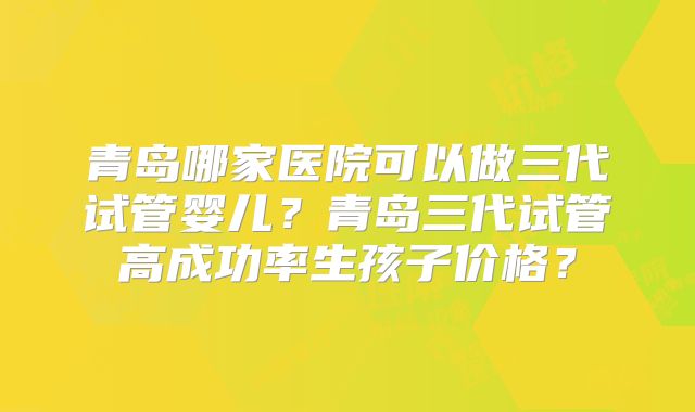 青岛哪家医院可以做三代试管婴儿?青岛三代试管高成功率生孩子价格?