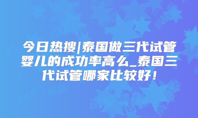 今日热搜|泰国做三代试管婴儿的成功率高么_泰国三代试管哪家比较好！