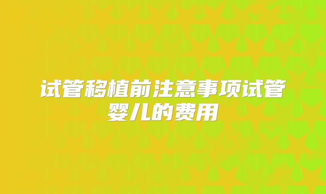 试管移植前注意事项试管婴儿的费用