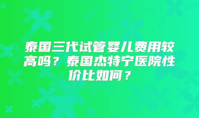 泰国三代试管婴儿费用较高吗？泰国杰特宁医院性价比如何？