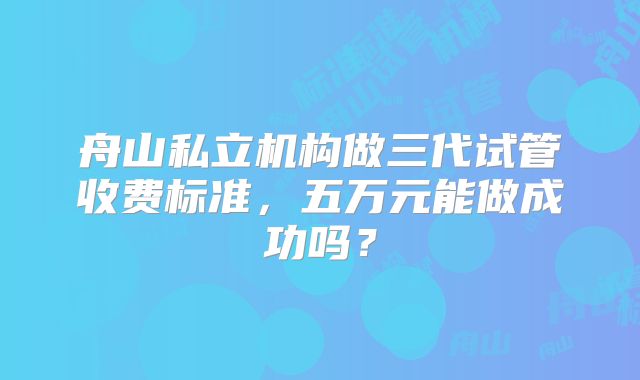 舟山私立机构做三代试管收费标准，五万元能做成功吗？