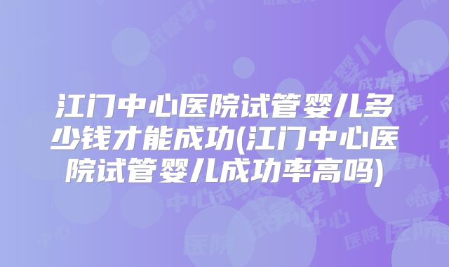 江门中心医院试管婴儿多少钱才能成功(江门中心医院试管婴儿成功率高吗)
