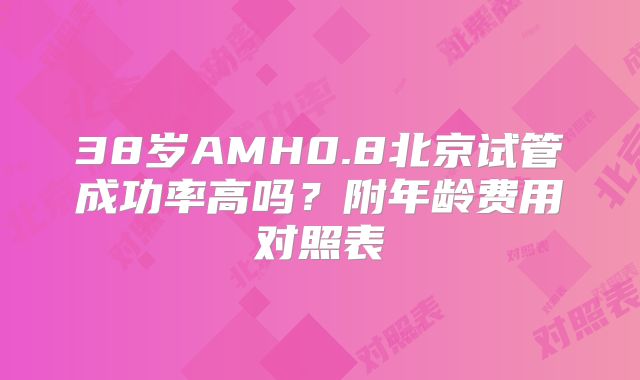 38岁AMH0.8北京试管成功率高吗？附年龄费用对照表