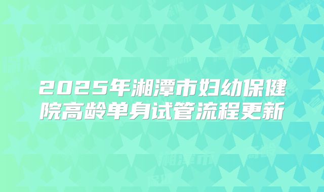2025年湘潭市妇幼保健院高龄单身试管流程更新