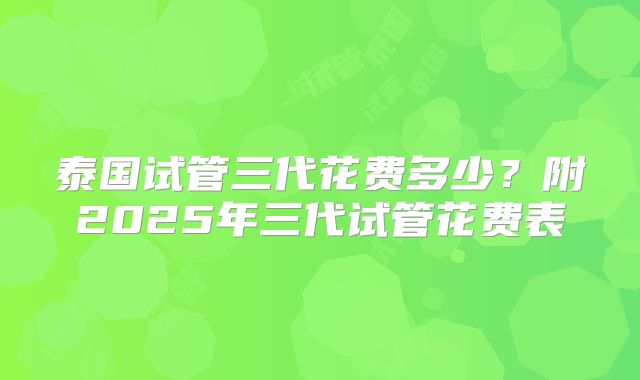 泰国试管三代花费多少？附2025年三代试管花费表