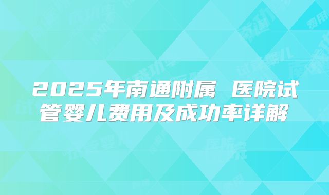 2025年南通附属 医院试管婴儿费用及成功率详解