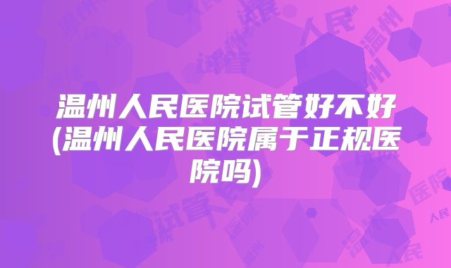 温州人民医院试管好不好(温州人民医院属于正规医院吗)