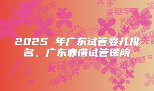 2025 年广东试管婴儿排名，广东靠谱试管医院