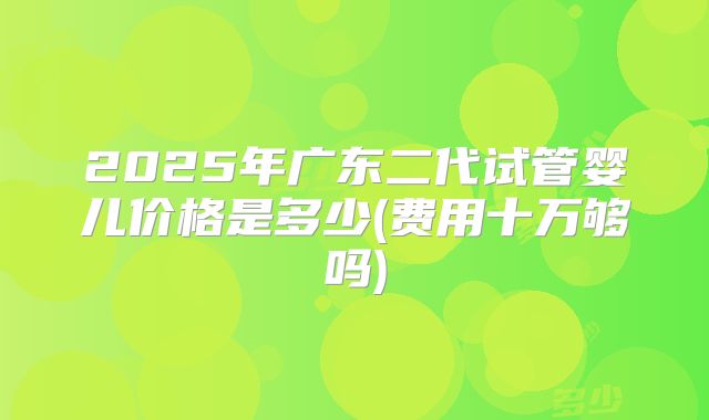 2025年广东二代试管婴儿价格是多少(费用十万够吗)