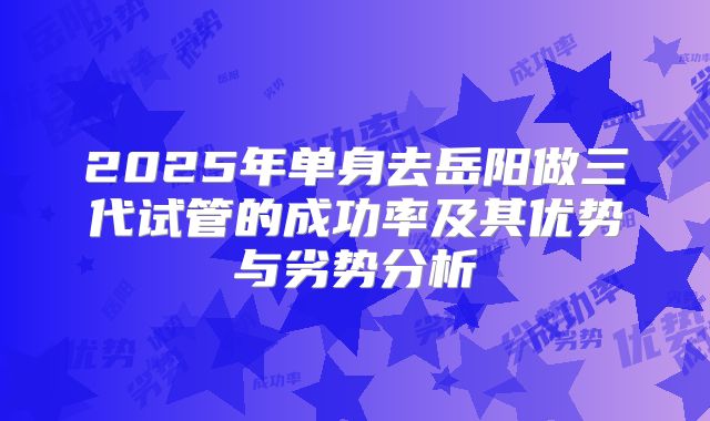 2025年单身去岳阳做三代试管的成功率及其优势与劣势分析