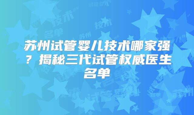 苏州试管婴儿技术哪家强？揭秘三代试管权威医生名单