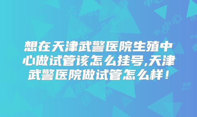 想在天津武警医院生殖中心做试管该怎么挂号,天津武警医院做试管怎么样！