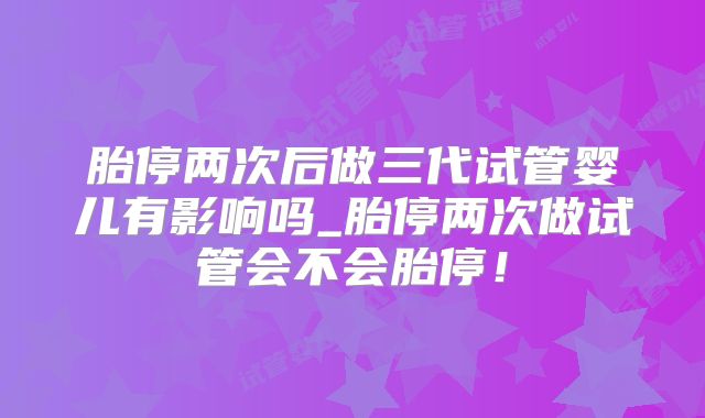 胎停两次后做三代试管婴儿有影响吗_胎停两次做试管会不会胎停！