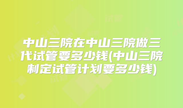 中山三院在中山三院做三代试管要多少钱(中山三院制定试管计划要多少钱)