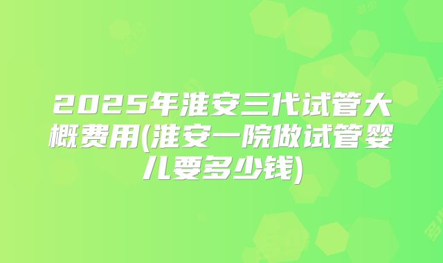 2025年淮安三代试管大概费用(淮安一院做试管婴儿要多少钱)