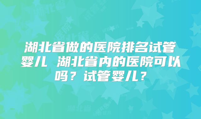 湖北省做的医院排名试管婴儿 湖北省内的医院可以吗？试管婴儿？