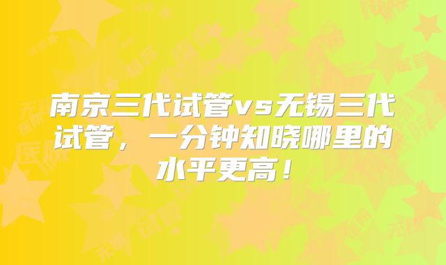 南京三代试管vs无锡三代试管，一分钟知晓哪里的水平更高！