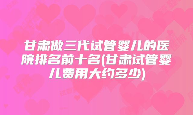 甘肃做三代试管婴儿的医院排名前十名(甘肃试管婴儿费用大约多少)