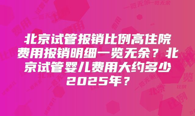 北京试管报销比例高住院费用报销明细一览无余？北京试管婴儿费用大约多少2025年？