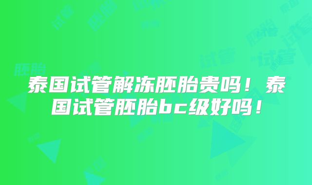 泰国试管解冻胚胎贵吗！泰国试管胚胎bc级好吗！