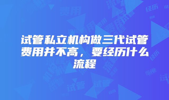 试管私立机构做三代试管费用并不高，要经历什么流程