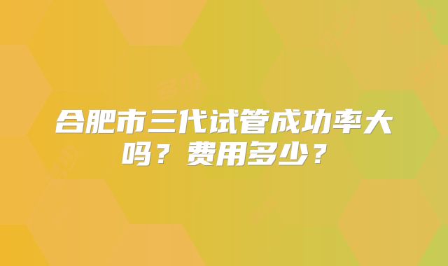 合肥市三代试管成功率大吗?费用多少?
