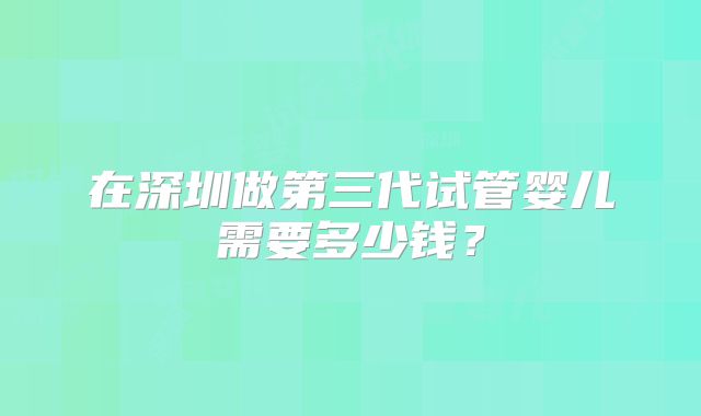 在深圳做第三代试管婴儿需要多少钱?