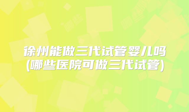 徐州能做三代试管婴儿吗(哪些医院可做三代试管)