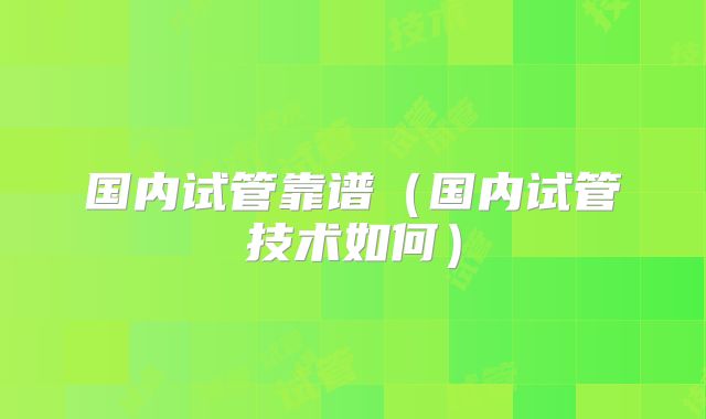 国内试管靠谱（国内试管技术如何）