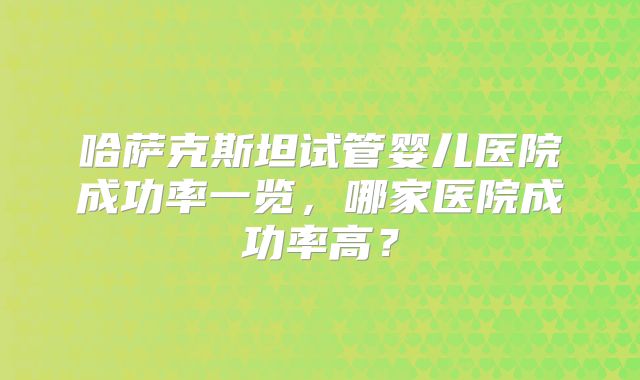 哈萨克斯坦试管婴儿医院成功率一览，哪家医院成功率高？