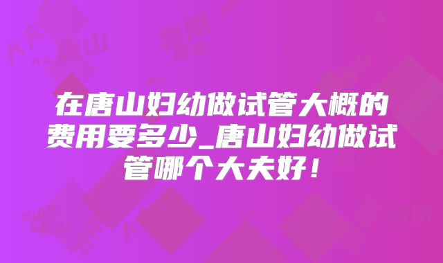 在唐山妇幼做试管大概的费用要多少_唐山妇幼做试管哪个大夫好！