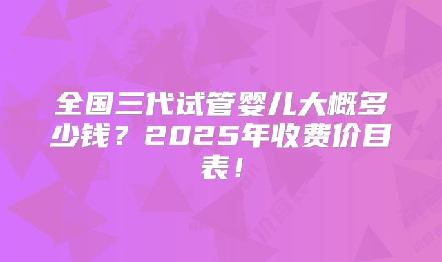 全国三代试管婴儿大概多少钱？2025年收费价目表！